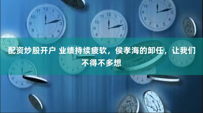 配资炒股开户 业绩持续疲软，侯孝海的卸任，让我们不得不多想