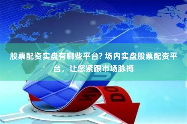 股票配资实盘有哪些平台? 场内实盘股票配资平台，让您紧跟市场脉搏