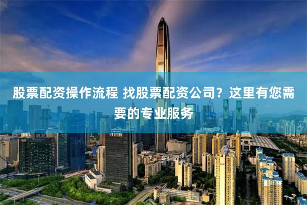 股票配资操作流程 找股票配资公司？这里有您需要的专业服务