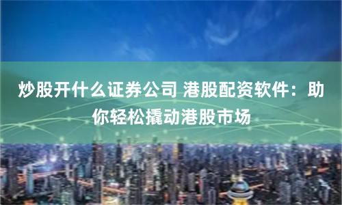 炒股开什么证券公司 港股配资软件：助你轻松撬动港股市场