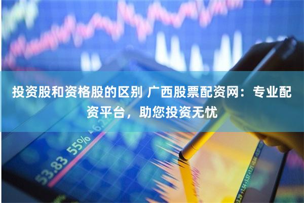 投资股和资格股的区别 广西股票配资网：专业配资平台，助您投资无忧