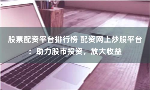 股票配资平台排行榜 配资网上炒股平台：助力股市投资，放大收益