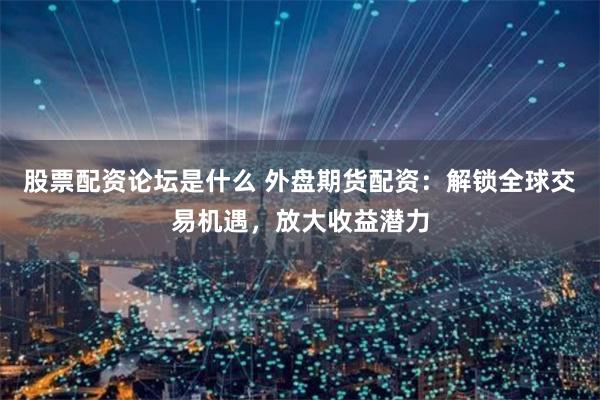 股票配资论坛是什么 外盘期货配资：解锁全球交易机遇，放大收益潜力