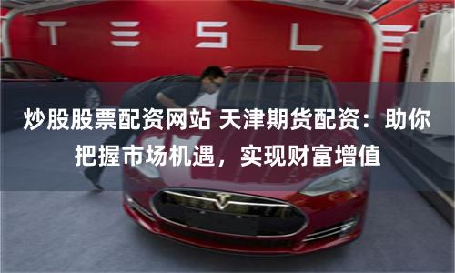 炒股股票配资网站 天津期货配资：助你把握市场机遇，实现财富增值