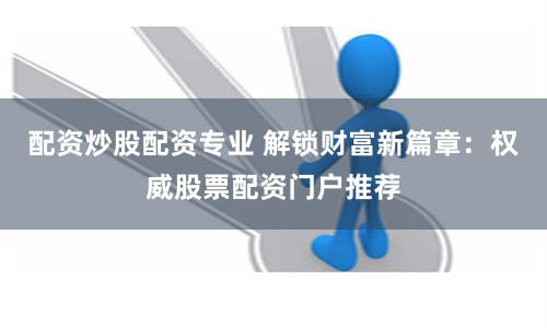 配资炒股配资专业 解锁财富新篇章：权威股票配资门户推荐