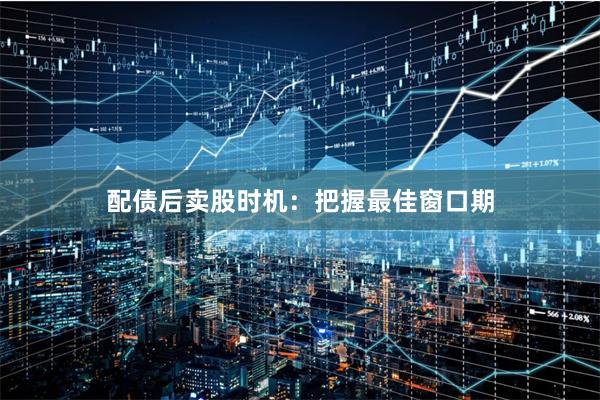 配债后卖股时机：把握最佳窗口期