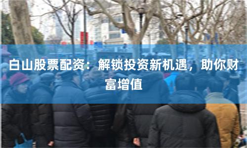白山股票配资：解锁投资新机遇，助你财富增值