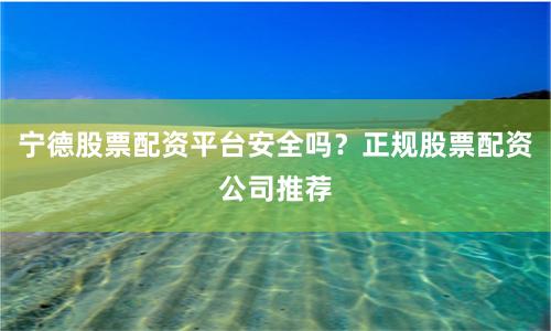 宁德股票配资平台安全吗？正规股票配资公司推荐